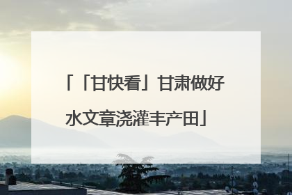 「甘快看」甘肃做好水文章浇灌丰产田