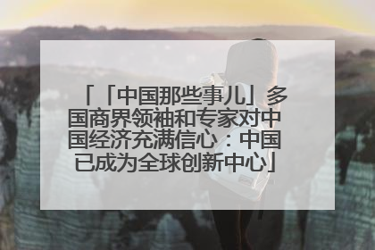 「中国那些事儿」多国商界领袖和专家对中国经济充满信心：中国已成为全球创新中心