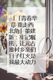 「青春华章·重走西北角」董建新：牢记嘱托，让元古堆村乡亲们日子红火是我最大动力！