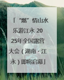 “燃”情山水乐游江永 2025年全国露营大会（湖南・江永）即将启幕