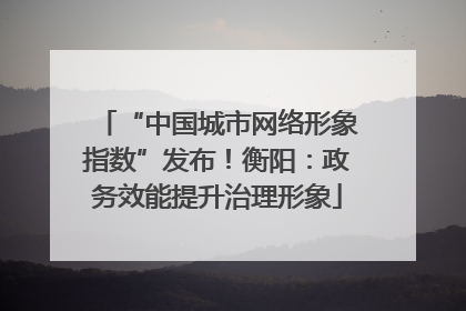 “中国城市网络形象指数”发布！衡阳：政务效能提升治理形象
