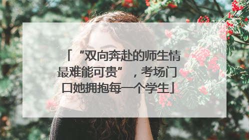“双向奔赴的师生情最难能可贵”，考场门口她拥抱每一个学生