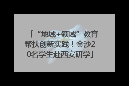 “地域+领域”教育帮扶创新实践！金沙20名学生赴西安研学