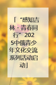 “感知吉林・青春同行”2025中俄青少年文化交流系列活动启动