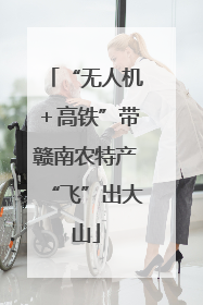 “无人机＋高铁”带赣南农特产“飞”出大山