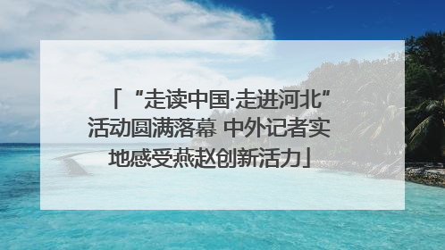 “走读中国·走进河北”活动圆满落幕 中外记者实地感受燕赵创新活力