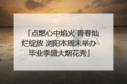 点燃心中焰火 青春灿烂绽放 浏阳本周末举办毕业季盛大烟花秀
