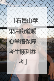 石景山苹果园街道暖心举措保障考生顺利参考