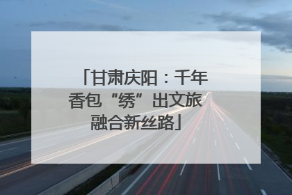 甘肃庆阳：千年香包“绣”出文旅融合新丝路