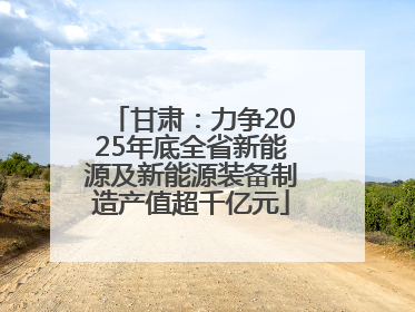 甘肃：力争2025年底全省新能源及新能源装备制造产值超千亿元
