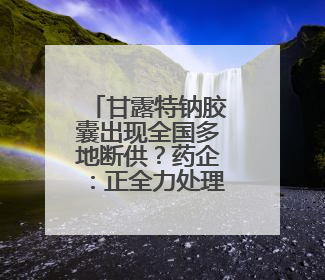 甘露特钠胶囊出现全国多地断供？药企：正全力处理供货问题