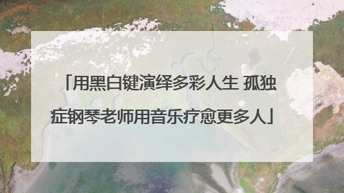 用黑白键演绎多彩人生 孤独症钢琴老师用音乐疗愈更多人