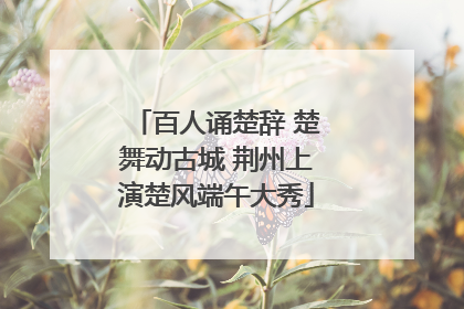 百人诵楚辞 楚舞动古城 荆州上演楚风端午大秀