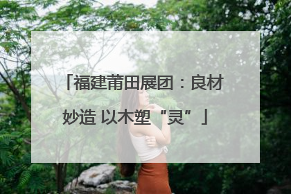 福建莆田展团：良材妙造 以木塑“灵”