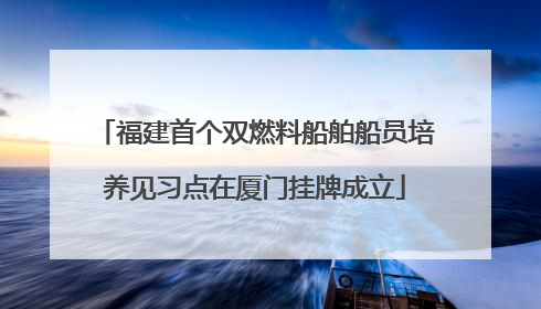 福建首个双燃料船舶船员培养见习点在厦门挂牌成立