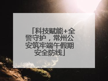 科技赋能+全警守护，常州公安筑牢端午假期安全防线
