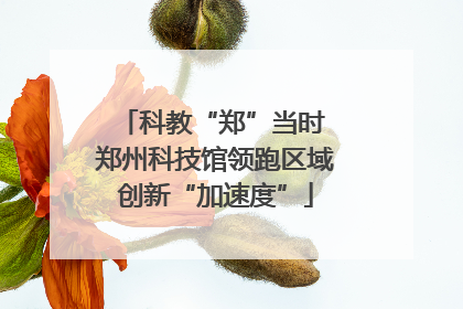 科教“郑”当时 郑州科技馆领跑区域创新“加速度”