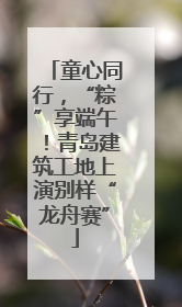 童心同行，“粽”享端午！青岛建筑工地上演别样“龙舟赛”