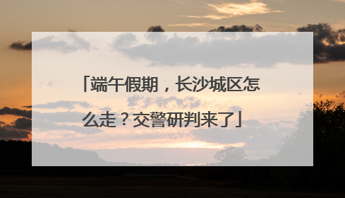 端午假期，长沙城区怎么走？交警研判来了