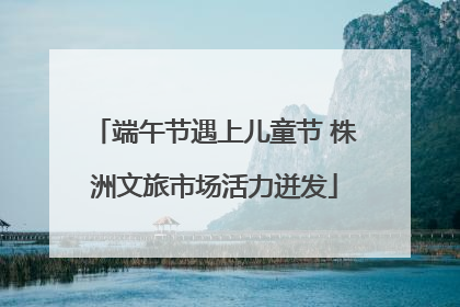端午节遇上儿童节 株洲文旅市场活力迸发