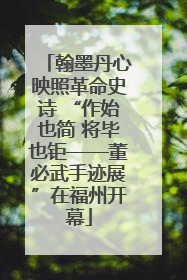 翰墨丹心映照革命史诗 “作始也简 将毕也钜——董必武手迹展”在福州开幕