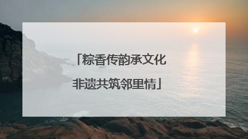粽香传韵承文化 非遗共筑邻里情