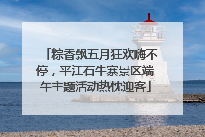 粽香飘五月狂欢嗨不停，平江石牛寨景区端午主题活动热忱迎客