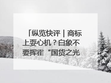 纵览快评｜商标上耍心机？白象不要挥霍“国货之光”的公信力
