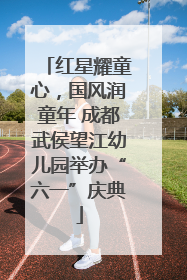 红星耀童心，国风润童年 成都武侯望江幼儿园举办“六一”庆典