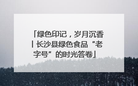 绿色印记，岁月沉香丨长沙县绿色食品“老字号”的时光答卷