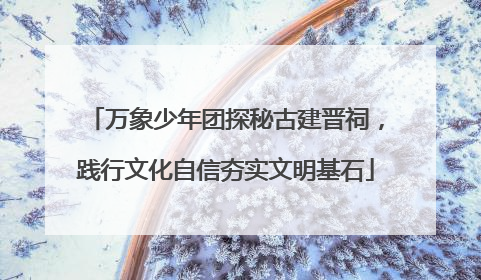 万象少年团探秘古建晋祠，践行文化自信夯实文明基石