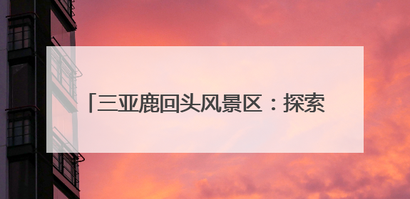 三亚鹿回头风景区：探索“旅游+”多元融合路