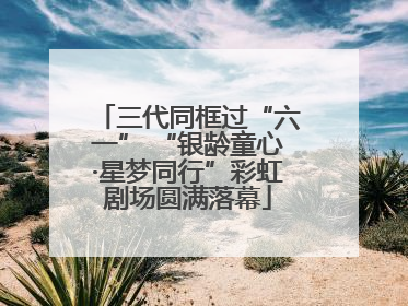 三代同框过“六一” “银龄童心·星梦同行”彩虹剧场圆满落幕