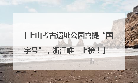 上山考古遗址公园喜提“国字号”，浙江唯一上榜！