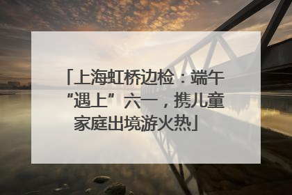 上海虹桥边检：端午“遇上”六一，携儿童家庭出境游火热