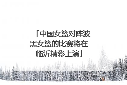 中国女篮对阵波黑女篮的比赛将在临沂精彩上演
