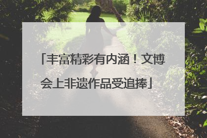 丰富精彩有内涵！文博会上非遗作品受追捧