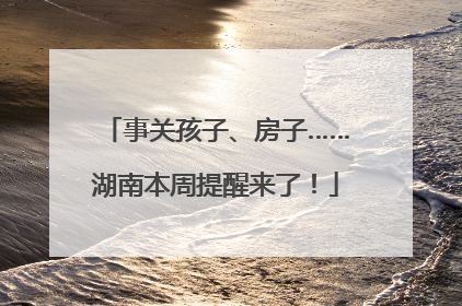 事关孩子、房子……湖南本周提醒来了！