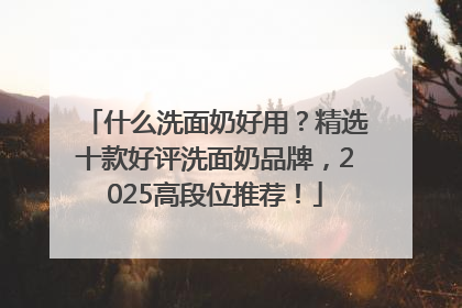 什么洗面奶好用？精选十款好评洗面奶品牌，2025高段位推荐！