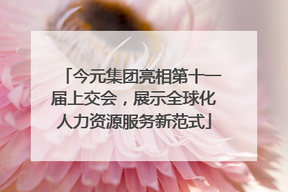 今元集团亮相第十一届上交会，展示全球化人力资源服务新范式
