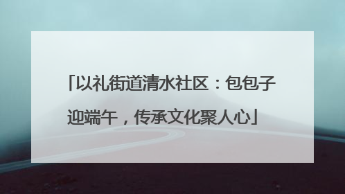以礼街道清水社区：包包子迎端午，传承文化聚人心