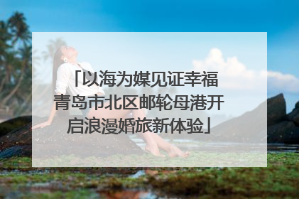 以海为媒见证幸福 青岛市北区邮轮母港开启浪漫婚旅新体验