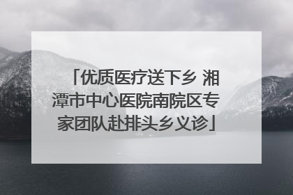 优质医疗送下乡 湘潭市中心医院南院区专家团队赴排头乡义诊