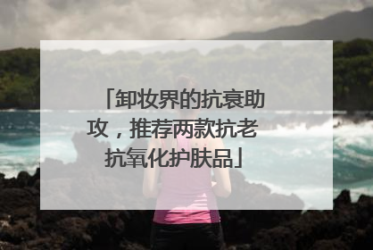 卸妆界的抗衰助攻，推荐两款抗老抗氧化护肤品
