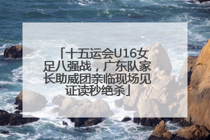 十五运会U16女足八强战，广东队家长助威团亲临现场见证读秒绝杀