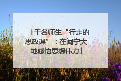 千名师生“行走的思政课”：在闽宁大地感悟思想伟力