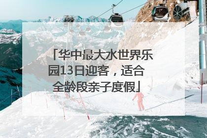 华中最大水世界乐园13日迎客，适合全龄段亲子度假