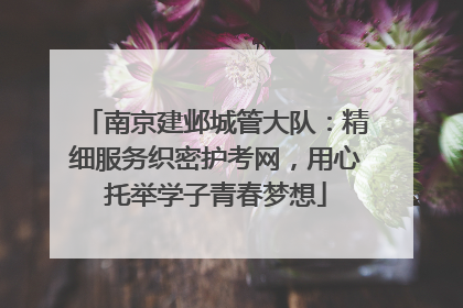 南京建邺城管大队：精细服务织密护考网，用心托举学子青春梦想