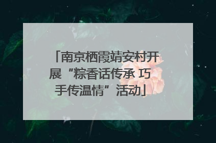 南京栖霞靖安村开展“粽香话传承 巧手传温情”活动