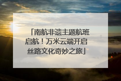 南航非遗主题航班启航！万米云端开启丝路文化奇妙之旅